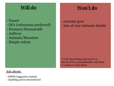 Will do: fanart, OCs (references preferred), humans/humanoids, anthro, animals/monsters, simple robots. Won't do: extreme gore, lots of very intricate details. *I will reject things that aren't on this list if I'm uncomfortable with them or unable to draw